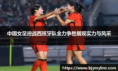 中国女足迎战西班牙队全力争胜展现实力与风采